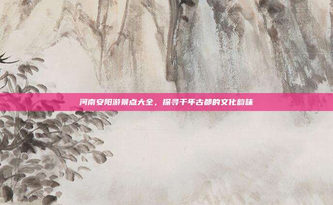 河南安阳游景点大全，探寻千年古都的文化韵味