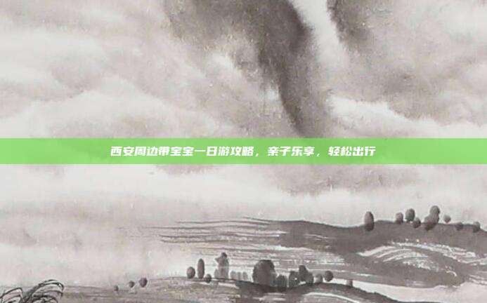 西安周边带宝宝一日游攻略，亲子乐享，轻松出行