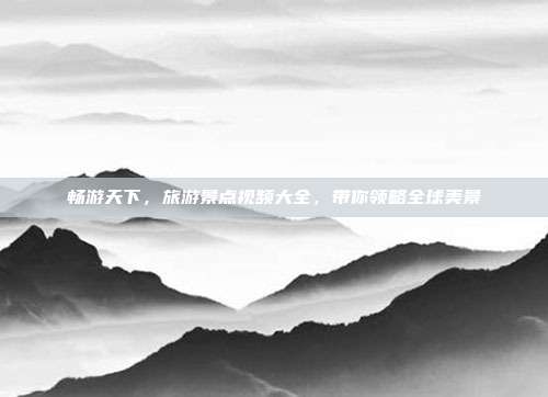 畅游天下，旅游景点视频大全，带你领略全球美景