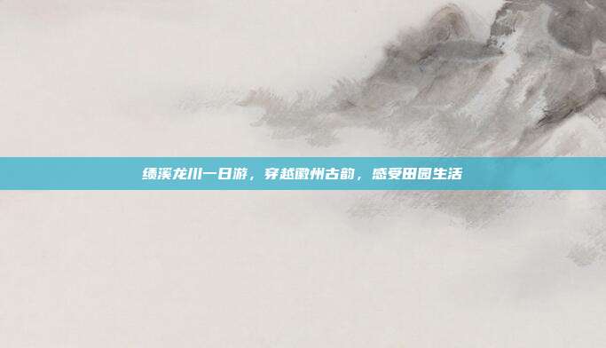 绩溪龙川一日游，穿越徽州古韵，感受田园生活