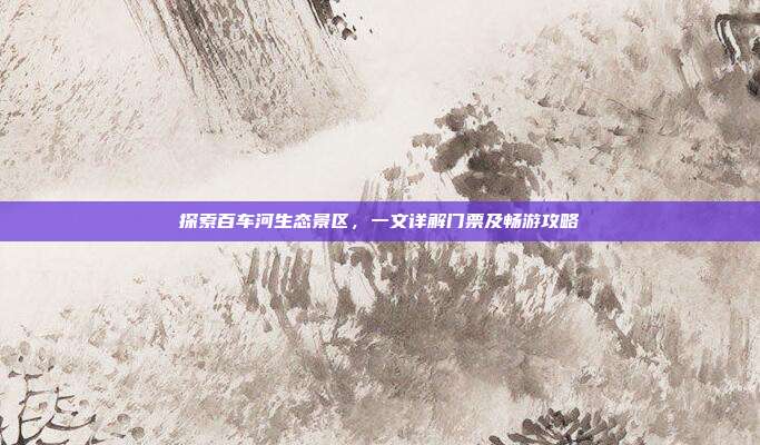 探索百车河生态景区，一文详解门票及畅游攻略