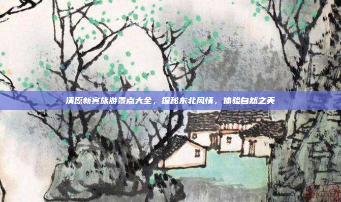 清原新宾旅游景点大全，探秘东北风情，体验自然之美