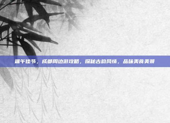 端午佳节，成都周边游攻略，探秘古韵风情，品味美食美景