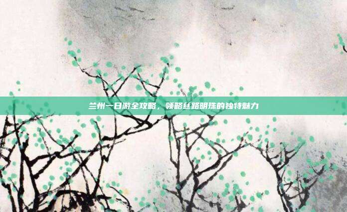 兰州一日游全攻略，领略丝路明珠的独特魅力