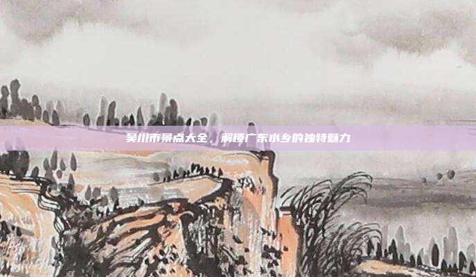 吴川市景点大全，解锁广东水乡的独特魅力
