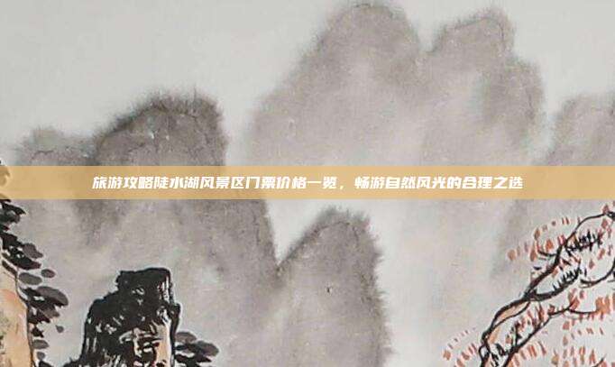 旅游攻略陡水湖风景区门票价格一览，畅游自然风光的合理之选