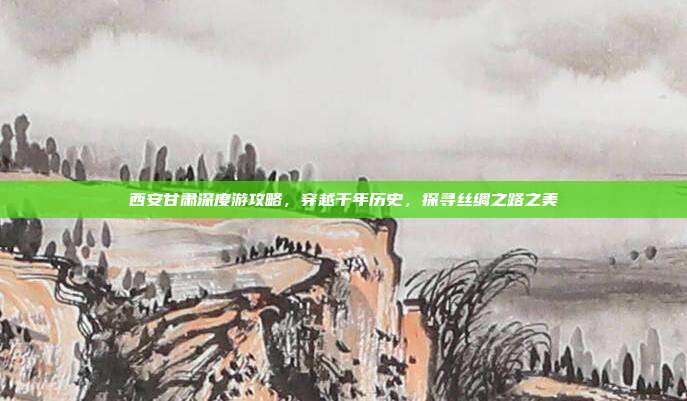 西安甘肃深度游攻略，穿越千年历史，探寻丝绸之路之美