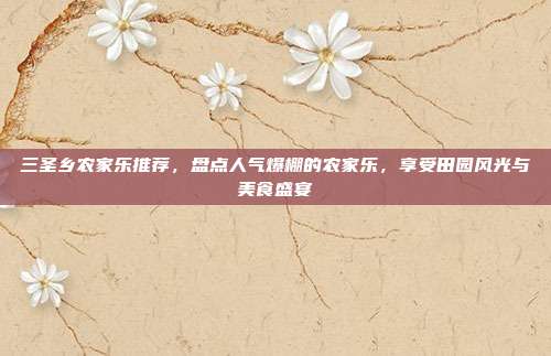 三圣乡农家乐推荐，盘点人气爆棚的农家乐，享受田园风光与美食盛宴