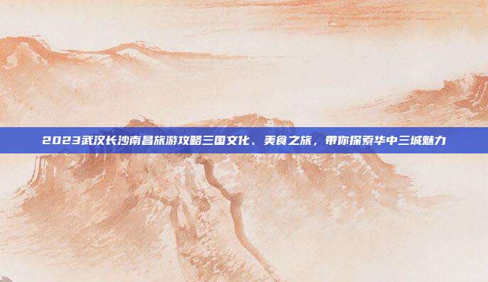 2023武汉长沙南昌旅游攻略三国文化、美食之旅，带你探索华中三城魅力
