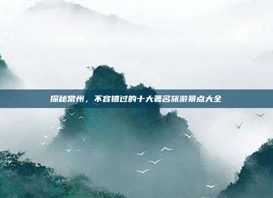 探秘常州，不容错过的十大著名旅游景点大全