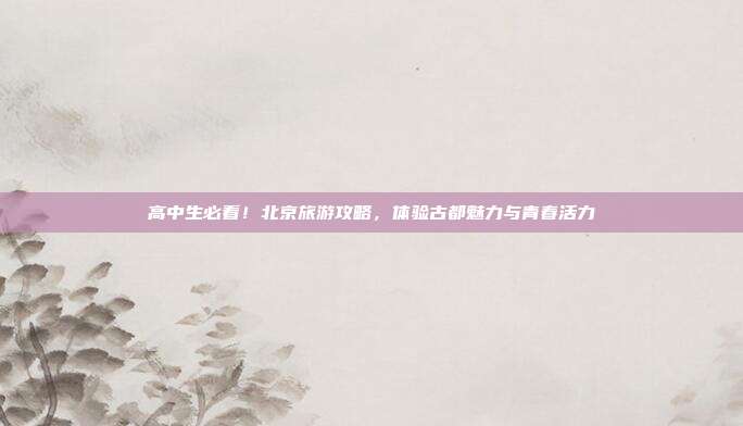 高中生必看！北京旅游攻略，体验古都魅力与青春活力