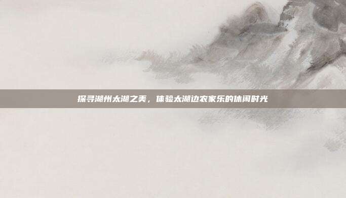 探寻湖州太湖之美，体验太湖边农家乐的休闲时光
