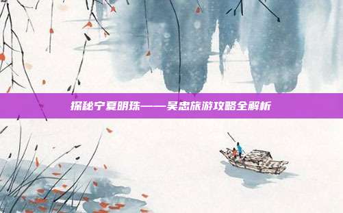 探秘宁夏明珠——吴忠旅游攻略全解析