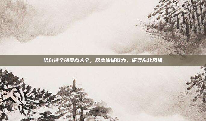 哈尔滨全部景点大全，尽享冰城魅力，探寻东北风情