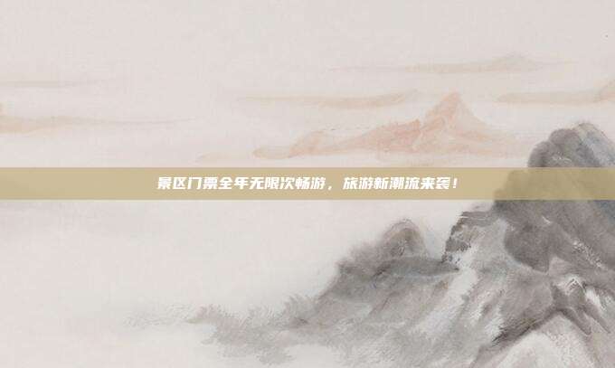 景区门票全年无限次畅游，旅游新潮流来袭！