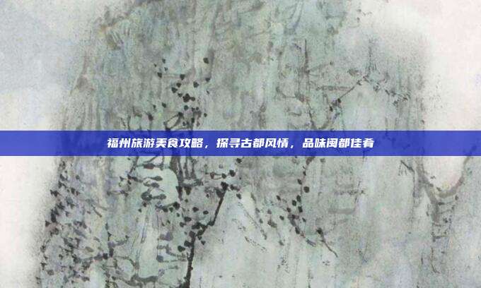 福州旅游美食攻略，探寻古都风情，品味闽都佳肴