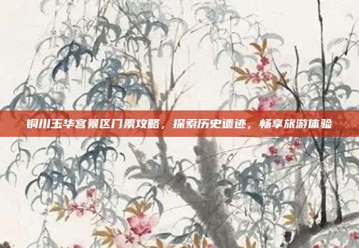 铜川玉华宫景区门票攻略，探索历史遗迹，畅享旅游体验