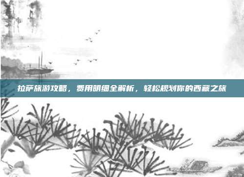拉萨旅游攻略，费用明细全解析，轻松规划你的西藏之旅