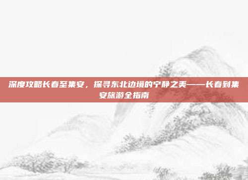 深度攻略长春至集安，探寻东北边境的宁静之美——长春到集安旅游全指南