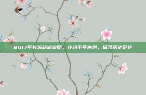2017年长城旅游攻略，穿越千年古道，探寻历史足迹