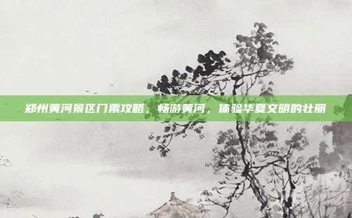 郑州黄河景区门票攻略，畅游黄河，体验华夏文明的壮丽