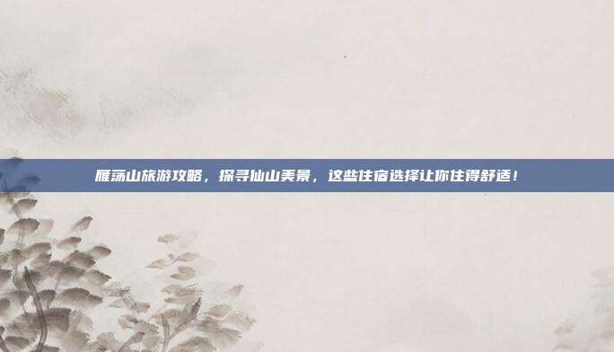 雁荡山旅游攻略，探寻仙山美景，这些住宿选择让你住得舒适！