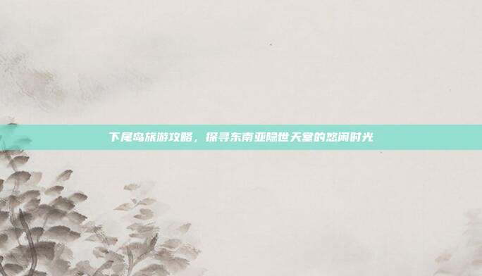 下尾岛旅游攻略，探寻东南亚隐世天堂的悠闲时光