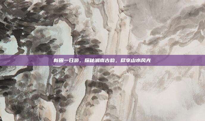 新田一日游，探秘湘南古韵，尽享山水风光