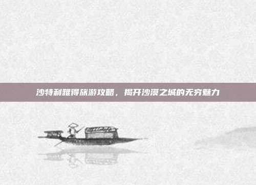 沙特利雅得旅游攻略，揭开沙漠之城的无穷魅力