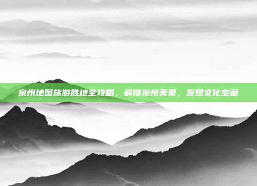 泉州地图旅游胜地全攻略，解锁泉州美景，发现文化宝藏