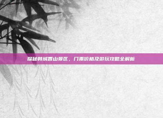 探秘韩城香山景区，门票价格及游玩攻略全解析