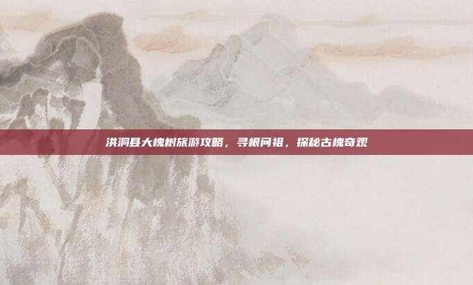 洪洞县大槐树旅游攻略，寻根问祖，探秘古槐奇观