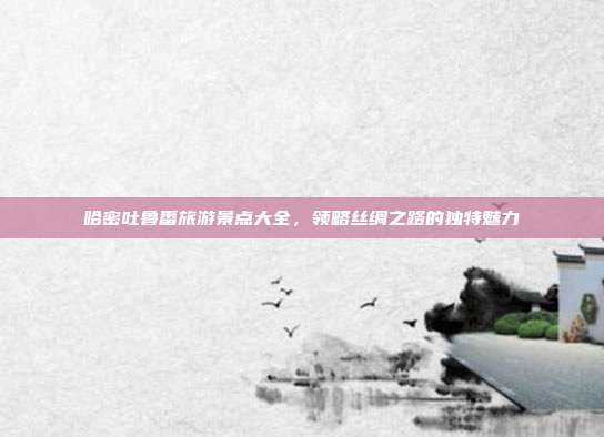 哈密吐鲁番旅游景点大全，领略丝绸之路的独特魅力