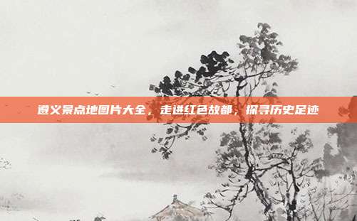 遵义景点地图片大全，走进红色故都，探寻历史足迹