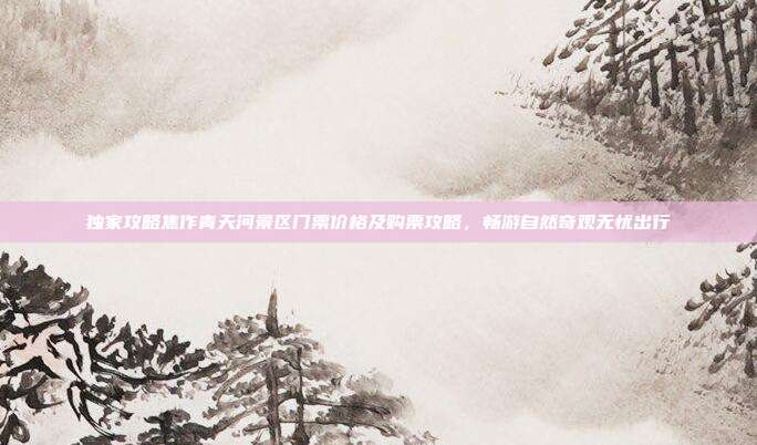 独家攻略焦作青天河景区门票价格及购票攻略，畅游自然奇观无忧出行