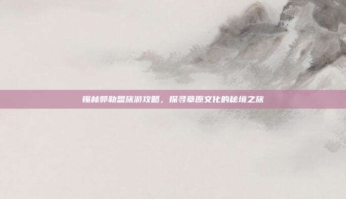 锡林郭勒盟旅游攻略，探寻草原文化的秘境之旅