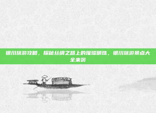 银川旅游攻略，探秘丝绸之路上的璀璨明珠，银川旅游景点大全来袭