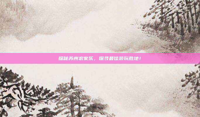 探秘苏州农家乐，探寻最佳游玩胜地！
