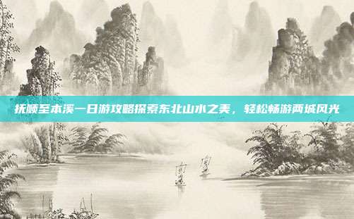 抚顺至本溪一日游攻略探索东北山水之美，轻松畅游两城风光