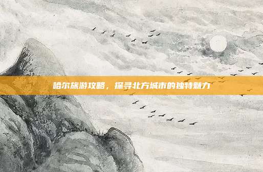 哈尔旅游攻略，探寻北方城市的独特魅力