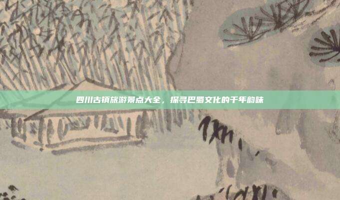 四川古镇旅游景点大全，探寻巴蜀文化的千年韵味