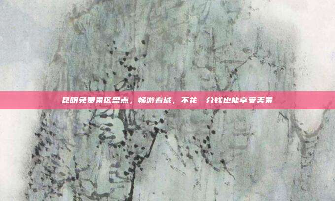 昆明免费景区盘点，畅游春城，不花一分钱也能享受美景