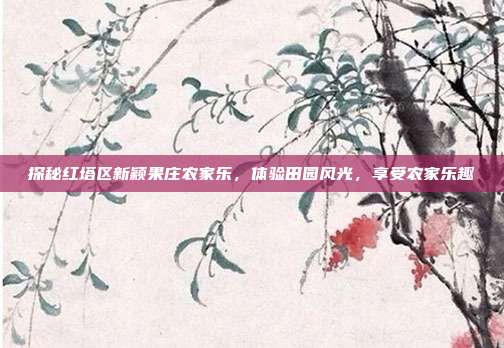 探秘红塔区新颖果庄农家乐，体验田园风光，享受农家乐趣