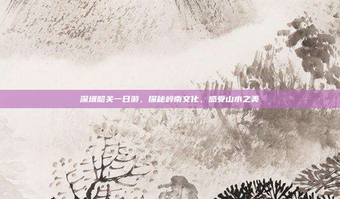 深圳韶关一日游，探秘岭南文化，感受山水之美