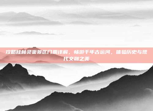 攻略桂林灵渠景区门票详解，畅游千年古运河，体验历史与现代交融之美
