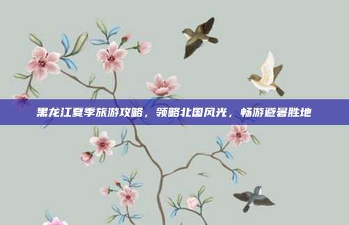 黑龙江夏季旅游攻略，领略北国风光，畅游避暑胜地