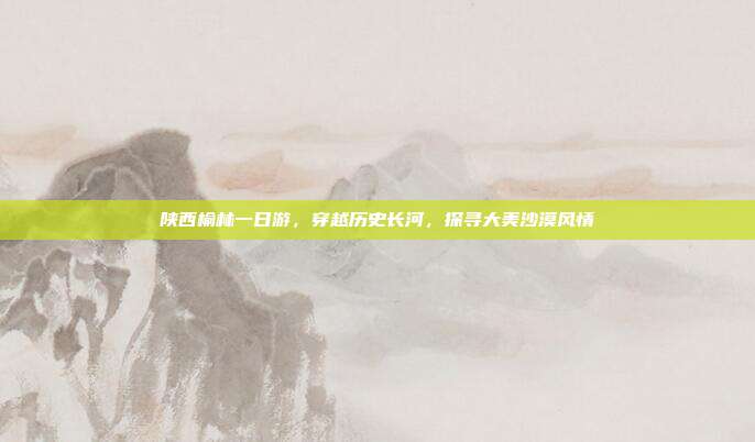 陕西榆林一日游，穿越历史长河，探寻大美沙漠风情