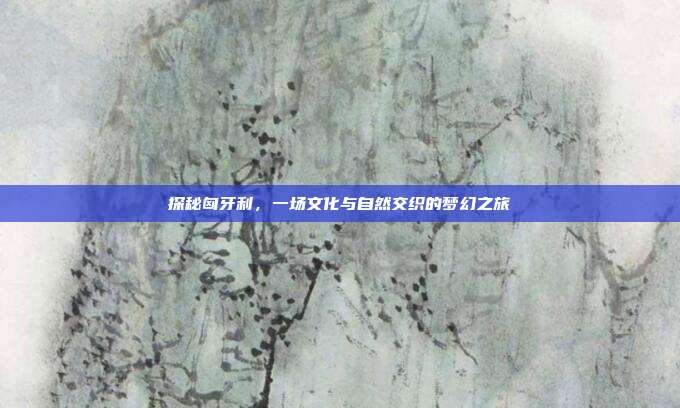 探秘匈牙利，一场文化与自然交织的梦幻之旅