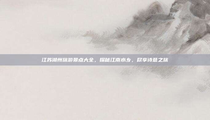 江苏湖州旅游景点大全，探秘江南水乡，尽享诗意之旅