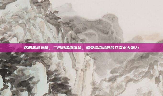 岳阳旅游攻略，二日游深度体验，感受洞庭湖畔的江南水乡魅力